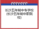 长沙五年制中专学校(长沙五年制中职院校)
