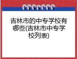 吉林市的中专学校有哪些(吉林市中专学校列表)