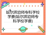 哈尔滨幼师专科学校学费(哈尔滨幼师专科学校学费)