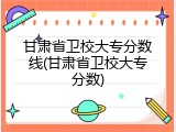 甘肃省卫校大专分数线(甘肃省卫校大专分数)