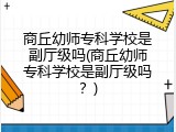 商丘幼师专科学校是副厅级吗(商丘幼师专科学校是副厅级吗？)
