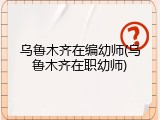 乌鲁木齐在编幼师(乌鲁木齐在职幼师)