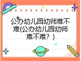 公办幼儿园幼师难不难(公办幼儿园幼师难不难？)