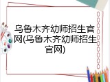 乌鲁木齐幼师招生官网(乌鲁木齐幼师招生官网)