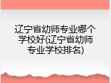 辽宁省幼师专业哪个学校好(辽宁省幼师专业学校排名)
