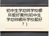 初中生学幼师学校哪所最好黄州(初中生学幼师哪所学校最好？)