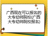 广西现在可以报名的大专幼师院校(广西大专幼师院校报名)