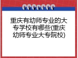 重庆有幼师专业的大专学校有哪些(重庆幼师专业大专院校)