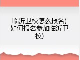 临沂卫校怎么报名(如何报名参加临沂卫校)