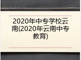 2020年中专学校云南(2020年云南中专教育)