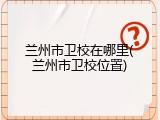 兰州市卫校在哪里(兰州市卫校位置)