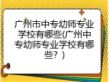 广州市中专幼师专业学校有哪些(广州中专幼师专业学校有哪些？)