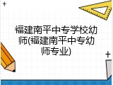 福建南平中专学校幼师(福建南平中专幼师专业)