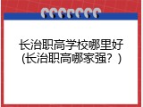 长治职高学校哪里好(长治职高哪家强？)