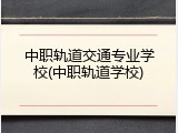 中职轨道交通专业学校(中职轨道学校)