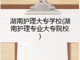 湖南护理大专学校(湖南护理专业大专院校)
