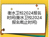 衡水卫校2024报名时间(衡水卫校2024报名截止时间)