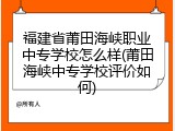 福建省莆田海峡职业中专学校怎么样(莆田海峡中专学校评价如何)