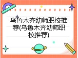 乌鲁木齐幼师职校推荐(乌鲁木齐幼师职校推荐)