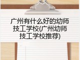 广州有什么好的幼师技工学校(广州幼师技工学校推荐)