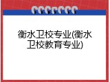 衡水卫校专业(衡水卫校教育专业)