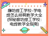 廊坊焊工学校-学电焊怎么样啊教学大全(探秘廊坊焊工学校：电焊教学全指南)