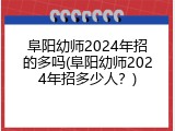 阜阳幼师2024年招的多吗(阜阳幼师2024年招多少人？)