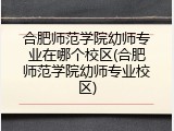 合肥师范学院幼师专业在哪个校区(合肥师范学院幼师专业校区)