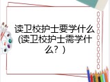 读卫校护士要学什么(读卫校护士需学什么？)