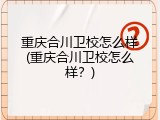 重庆合川卫校怎么样(重庆合川卫校怎么样？)