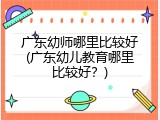 广东幼师哪里比较好(广东幼儿教育哪里比较好？)
