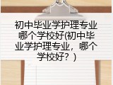 初中毕业学护理专业哪个学校好(初中毕业学护理专业，哪个学校好？)