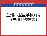 兰州市卫生学校网站(兰州卫校官网)