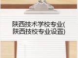 陕西技术学校专业(陕西技校专业设置)