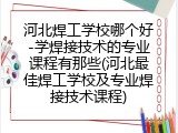河北焊工学校哪个好-学焊接技术的专业课程有那些(河北最佳焊工学校及专业焊接技术课程)