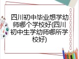 四川初中毕业想学幼师哪个学校好(四川初中生学幼师哪所学校好)