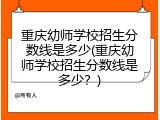 重庆幼师学校招生分数线是多少(重庆幼师学校招生分数线是多少？)