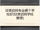 甘肃幼师专业哪个学校好(甘肃幼师学校推荐)
