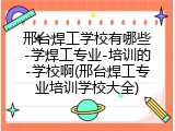 邢台焊工学校有哪些-学焊工专业-培训的-学校啊(邢台焊工专业培训学校大全)