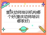 重庆幼师培训机构哪个好(重庆幼师培训哪家好)