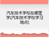 汽车技术学校在哪里学(汽车技术学校学习地点)