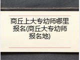 商丘上大专幼师哪里报名(商丘大专幼师报名地)
