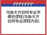 乌鲁木齐幼师专业学哪些课程(乌鲁木齐幼师专业课程内容)