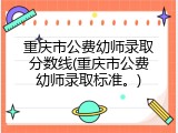 重庆市公费幼师录取分数线(重庆市公费幼师录取标准。)