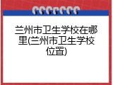 兰州市卫生学校在哪里(兰州市卫生学校位置)