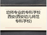 幼师专业的专科学校西安(西安幼儿师范专科学校)