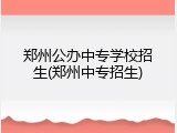 郑州公办中专学校招生(郑州中专招生)
