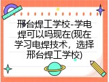 邢台焊工学校-学电焊可以吗现在(现在学习电焊技术，选择邢台焊工学校)