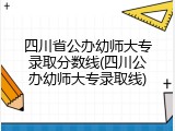 四川省公办幼师大专录取分数线(四川公办幼师大专录取线)