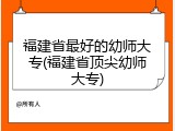 福建省最好的幼师大专(福建省顶尖幼师大专)